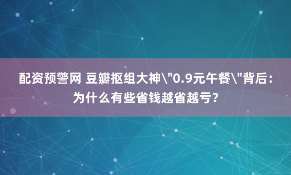 配资预警网 豆瓣抠组大神＂0.9元午餐＂背后：为什么有些省钱越省越亏？