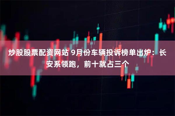 炒股股票配资网站 9月份车辆投诉榜单出炉：长安系领跑，前十就占三个