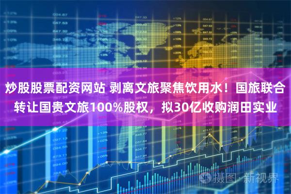 炒股股票配资网站 剥离文旅聚焦饮用水！国旅联合转让国贵文旅100%股权，拟30亿收购润田实业