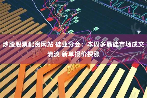 炒股股票配资网站 硅业分会：本周多晶硅市场成交清淡 新单报价探涨