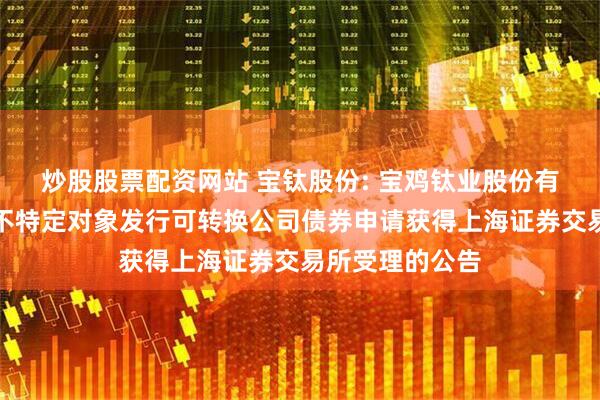 炒股股票配资网站 宝钛股份: 宝鸡钛业股份有限公司关于向不特定对象发行可转换公司债券申请获得上海证券交易所受理的公告