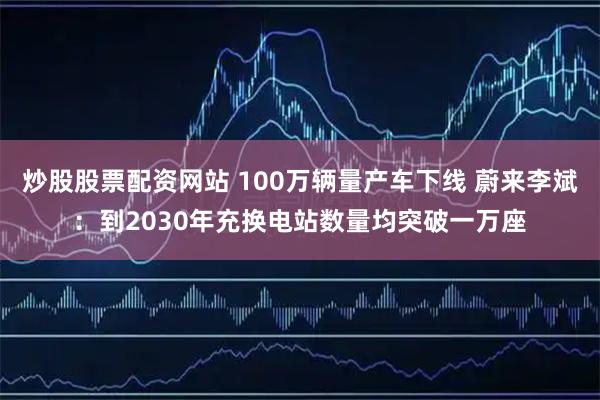炒股股票配资网站 100万辆量产车下线 蔚来李斌：到2030年充换电站数量均突破一万座