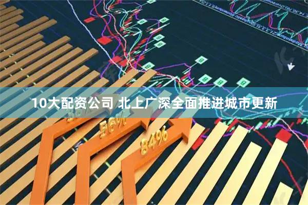 10大配资公司 北上广深全面推进城市更新