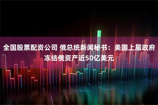 全国股票配资公司 俄总统新闻秘书：美国上届政府冻结俄资产近50亿美元