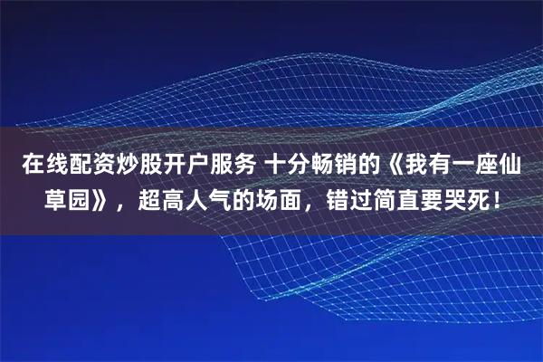在线配资炒股开户服务 十分畅销的《我有一座仙草园》，超高人气的场面，错过简直要哭死！