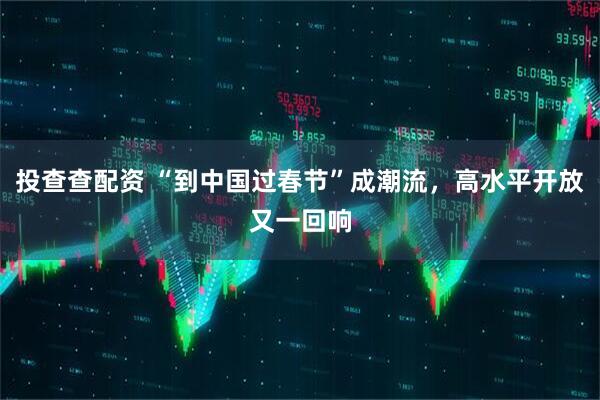 投查查配资 “到中国过春节”成潮流，高水平开放又一回响