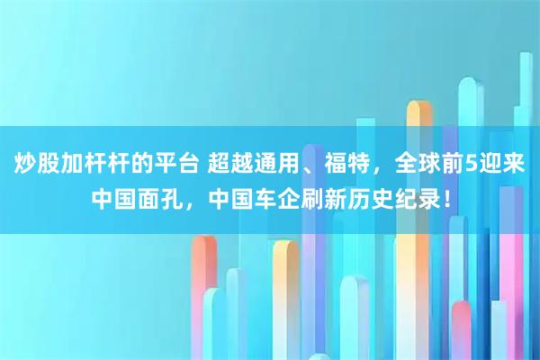 炒股加杆杆的平台 超越通用、福特，全球前5迎来中国面孔，中国车企刷新历史纪录！
