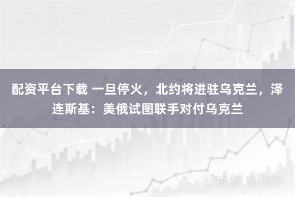 配资平台下载 一旦停火，北约将进驻乌克兰，泽连斯基：美俄试图联手对付乌克兰