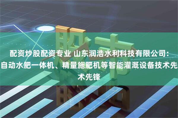 配资炒股配资专业 山东润浩水利科技有限公司：全自动水肥一体机、精量施肥机等智能灌溉设备技术先锋