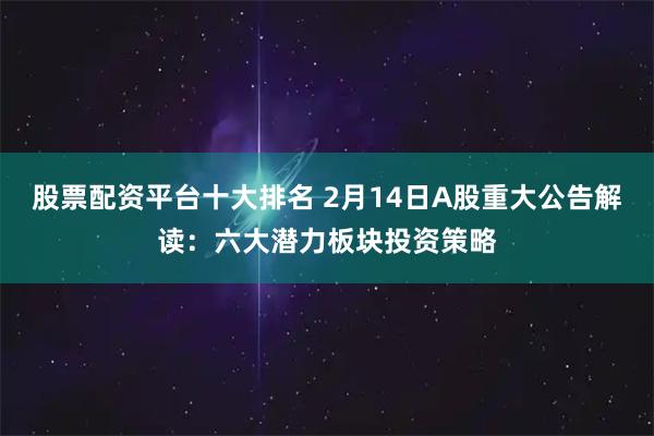 股票配资平台十大排名 2月14日A股重大公告解读：六大潜力板块投资策略
