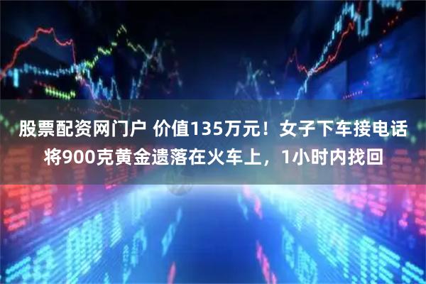 股票配资网门户 价值135万元！女子下车接电话将900克黄金遗落在火车上，1小时内找回