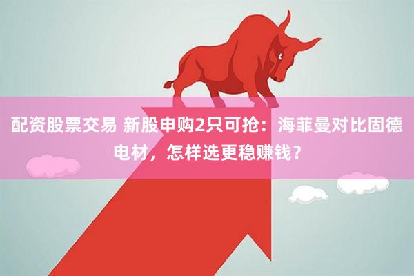配资股票交易 新股申购2只可抢：海菲曼对比固德电材，怎样选更稳赚钱？