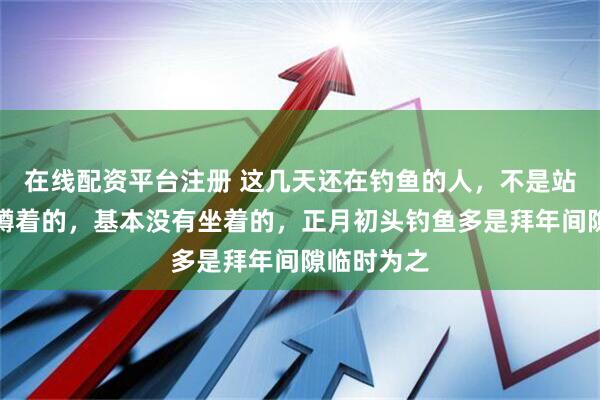 在线配资平台注册 这几天还在钓鱼的人，不是站着的就是蹲着的，基本没有坐着的，正月初头钓鱼多是拜年间隙临时为之