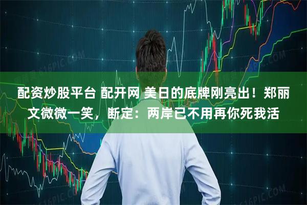 配资炒股平台 配开网 美日的底牌刚亮出！郑丽文微微一笑，断定：两岸已不用再你死我活