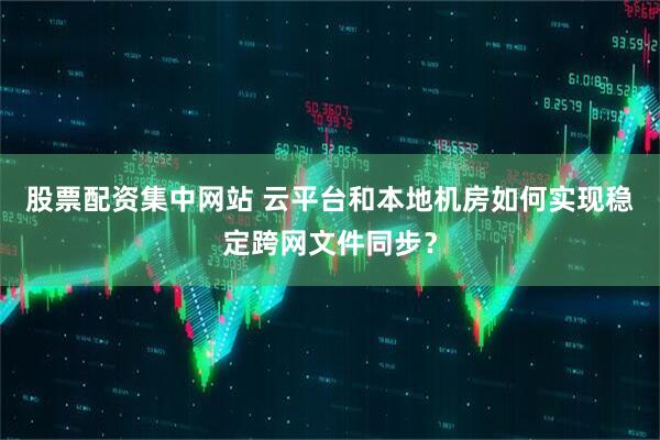 股票配资集中网站 云平台和本地机房如何实现稳定跨网文件同步？