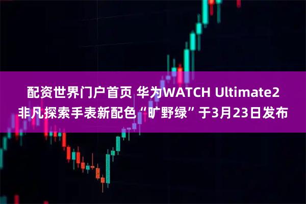 配资世界门户首页 华为WATCH Ultimate2非凡探索手表新配色“旷野绿”于3月23日发布