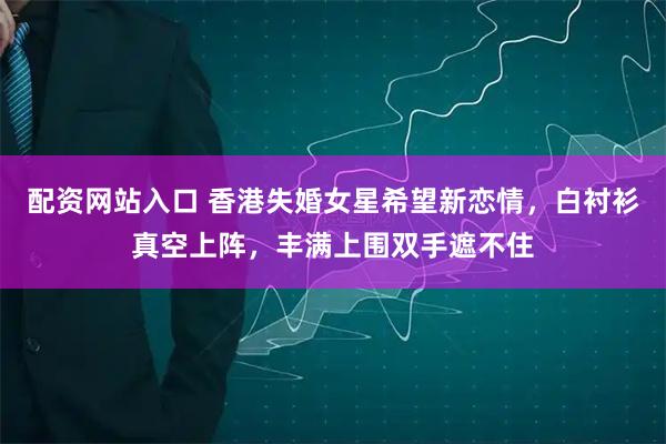 配资网站入口 香港失婚女星希望新恋情，白衬衫真空上阵，丰满上围双手遮不住